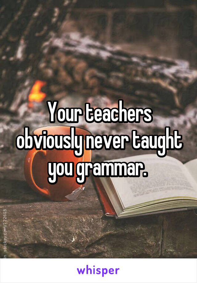 Your teachers obviously never taught you grammar. 