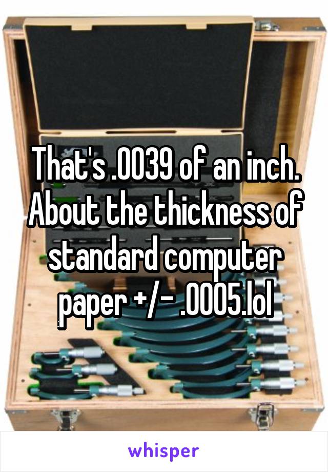 That's .0039 of an inch. About the thickness of standard computer paper +/- .0005.lol