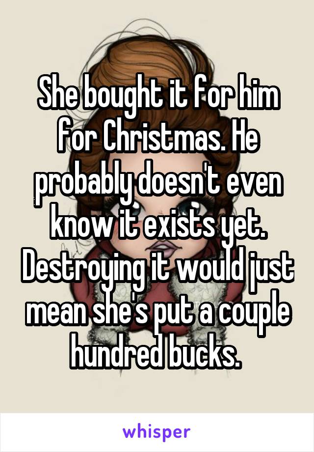 She bought it for him for Christmas. He probably doesn't even know it exists yet. Destroying it would just mean she's put a couple hundred bucks. 