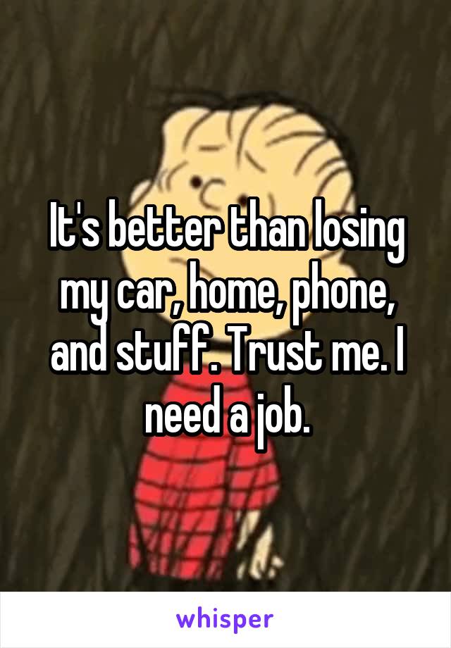 It's better than losing my car, home, phone, and stuff. Trust me. I need a job.