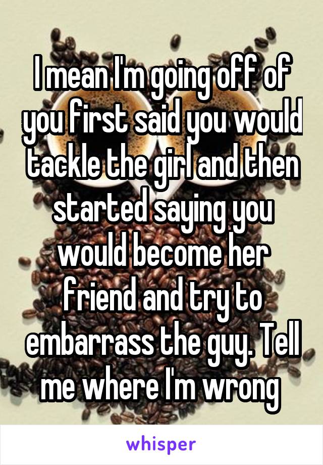 I mean I'm going off of you first said you would tackle the girl and then started saying you would become her friend and try to embarrass the guy. Tell me where I'm wrong 