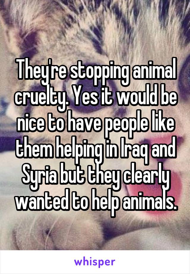 They're stopping animal cruelty. Yes it would be nice to have people like them helping in Iraq and Syria but they clearly wanted to help animals.