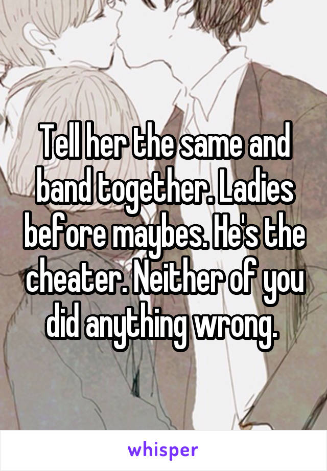 Tell her the same and band together. Ladies before maybes. He's the cheater. Neither of you did anything wrong. 