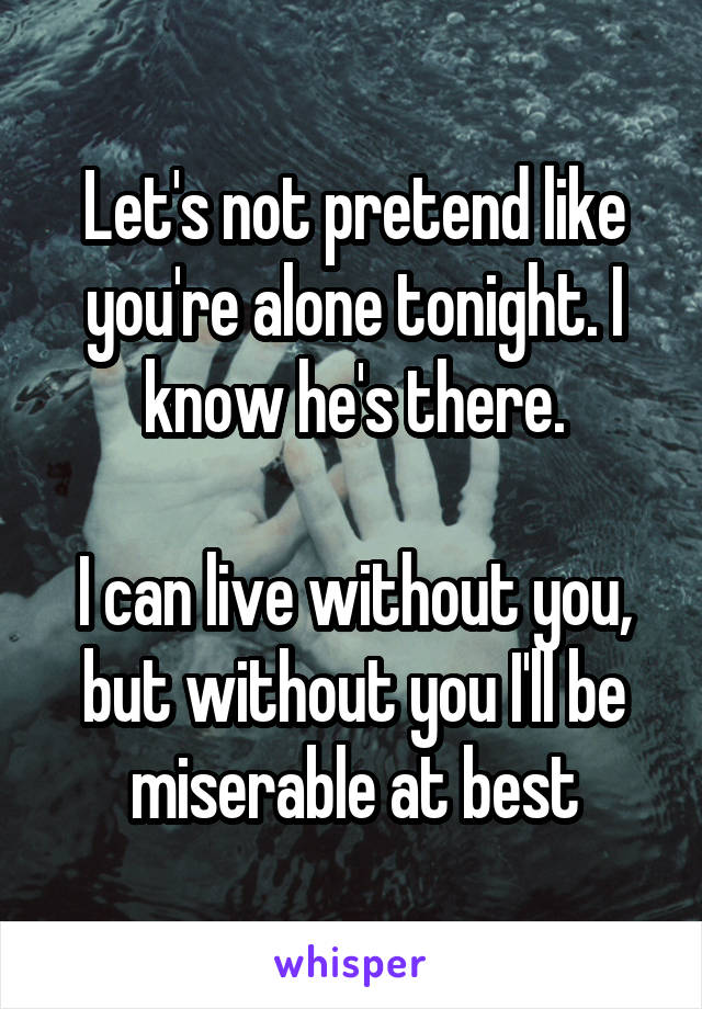 Let's not pretend like you're alone tonight. I know he's there.

I can live without you, but without you I'll be miserable at best