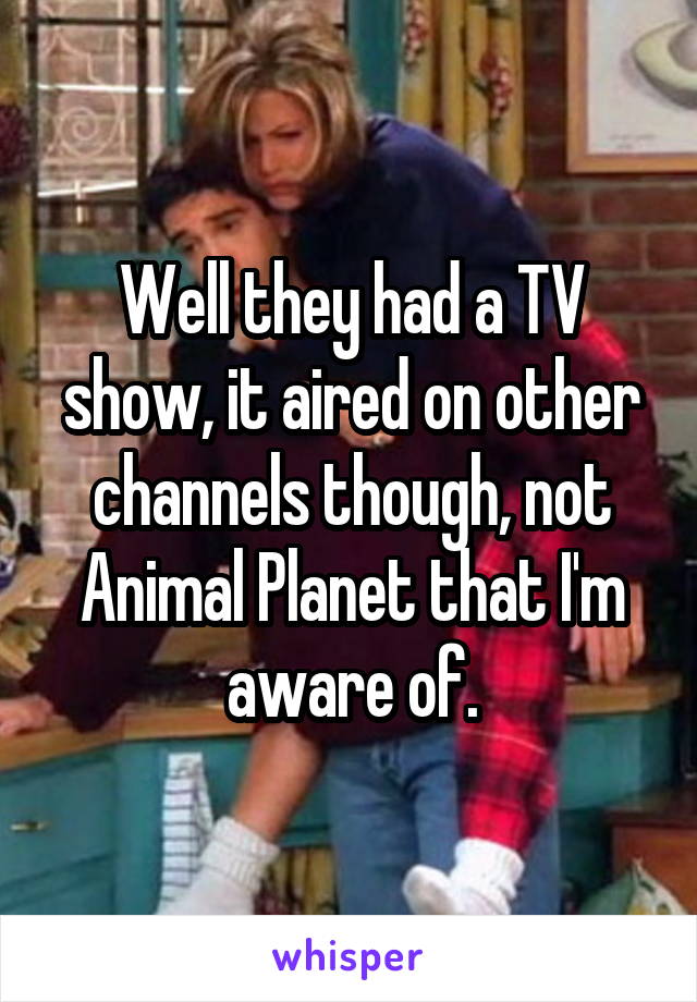 Well they had a TV show, it aired on other channels though, not Animal Planet that I'm aware of.