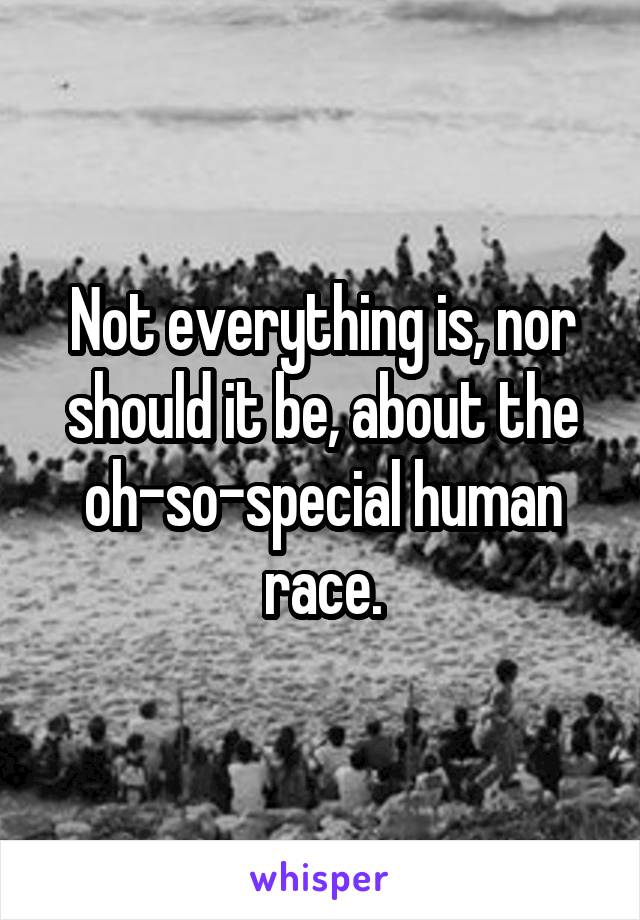 Not everything is, nor should it be, about the oh-so-special human race.