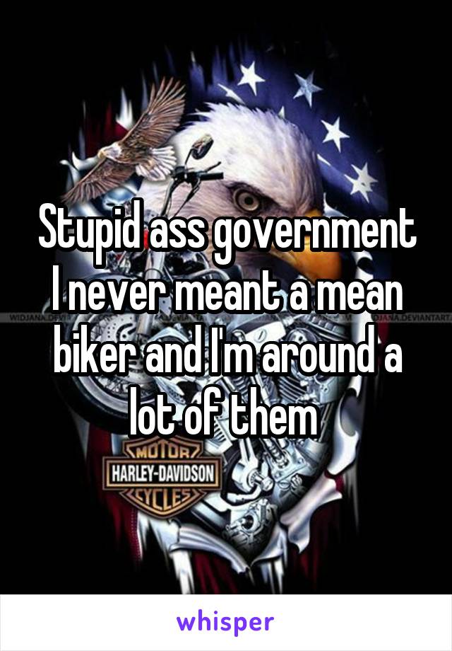 Stupid ass government I never meant a mean biker and I'm around a lot of them 