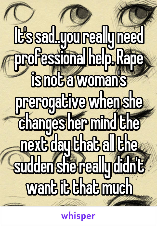 It's sad..you really need professional help. Rape is not a woman's prerogative when she changes her mind the next day that all the sudden she really didn't want it that much