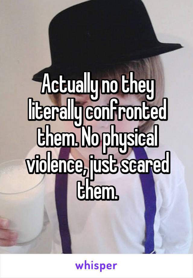 Actually no they literally confronted them. No physical violence, just scared them.