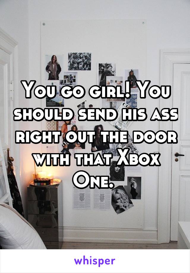 You go girl! You should send his ass right out the door with that Xbox One. 