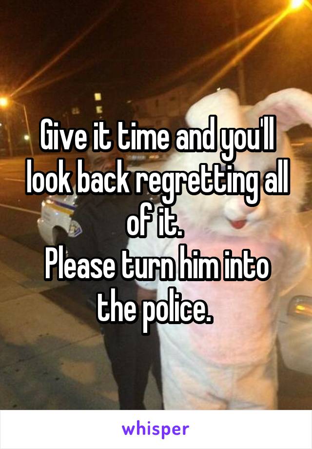 Give it time and you'll look back regretting all of it. 
Please turn him into the police. 