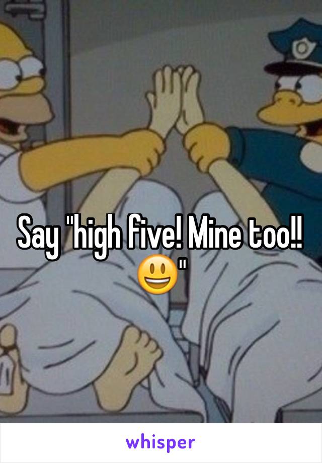 Say "high five! Mine too!!😃"