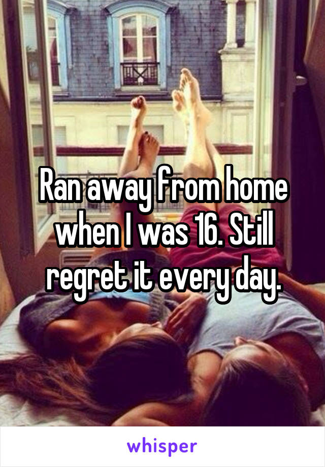 Ran away from home when I was 16. Still regret it every day.