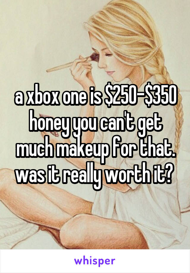a xbox one is $250-$350 honey you can't get much makeup for that. was it really worth it? 