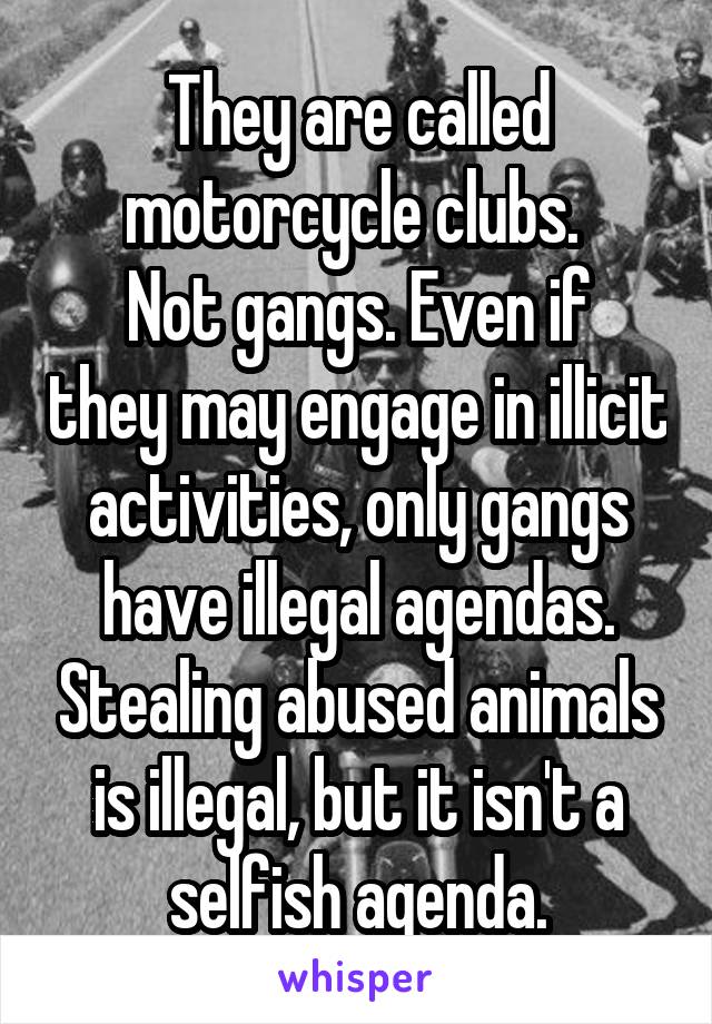 They are called motorcycle clubs. 
Not gangs. Even if they may engage in illicit activities, only gangs have illegal agendas. Stealing abused animals is illegal, but it isn't a selfish agenda.