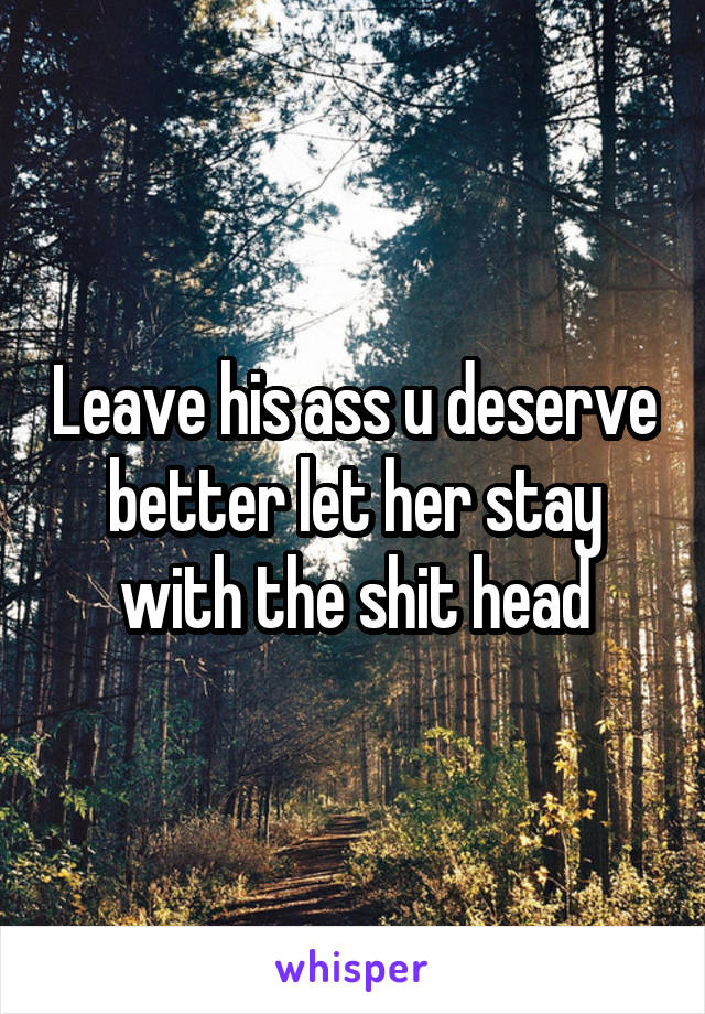 Leave his ass u deserve better let her stay with the shit head