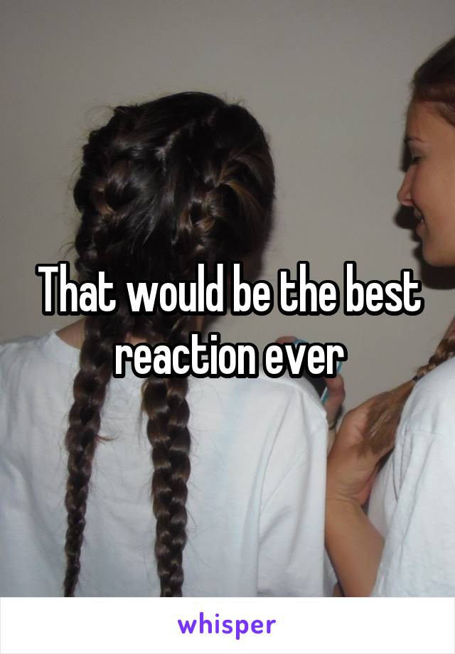 That would be the best reaction ever