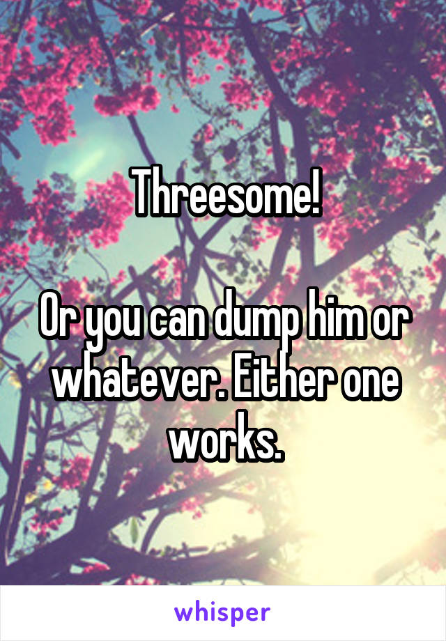 Threesome!

Or you can dump him or whatever. Either one works.