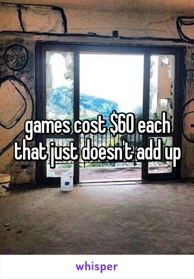 games cost $60 each that just doesn't add up