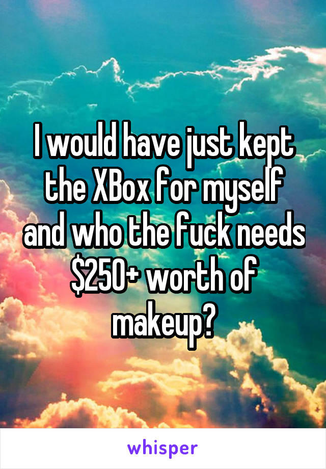 I would have just kept the XBox for myself and who the fuck needs $250+ worth of makeup?