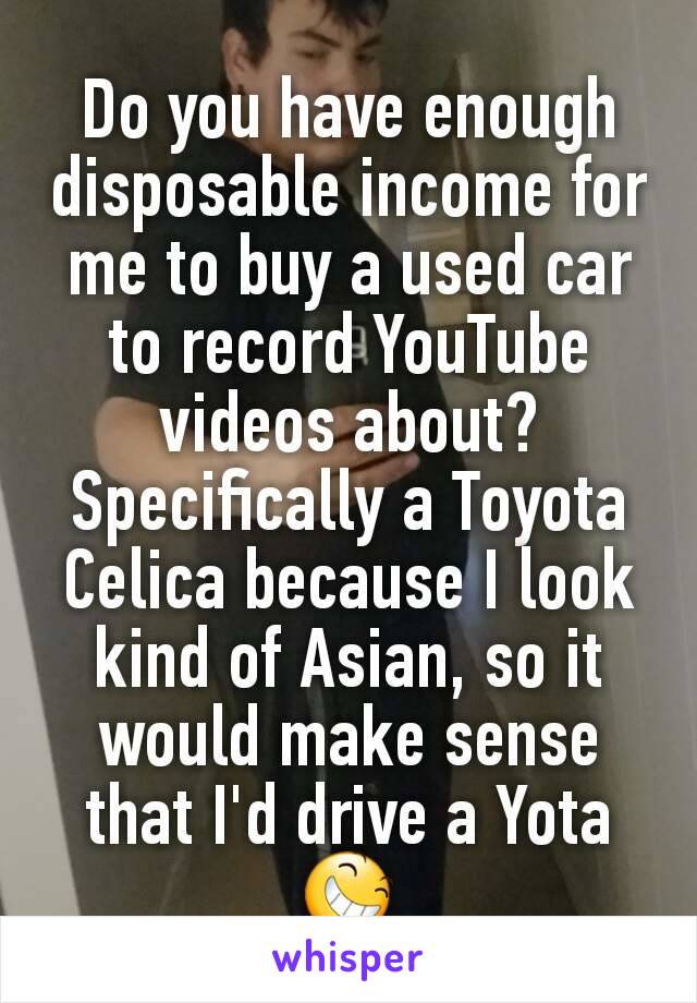 Do you have enough disposable income for me to buy a used car to record YouTube videos about? Specifically a Toyota Celica because I look kind of Asian, so it would make sense that I'd drive a Yota 😆