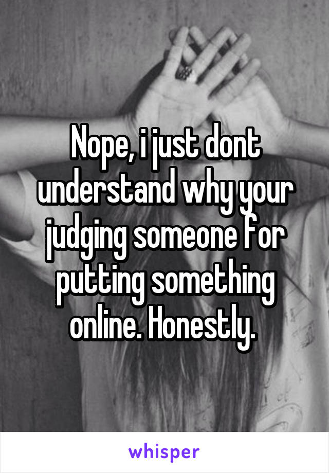 Nope, i just dont understand why your judging someone for putting something online. Honestly. 