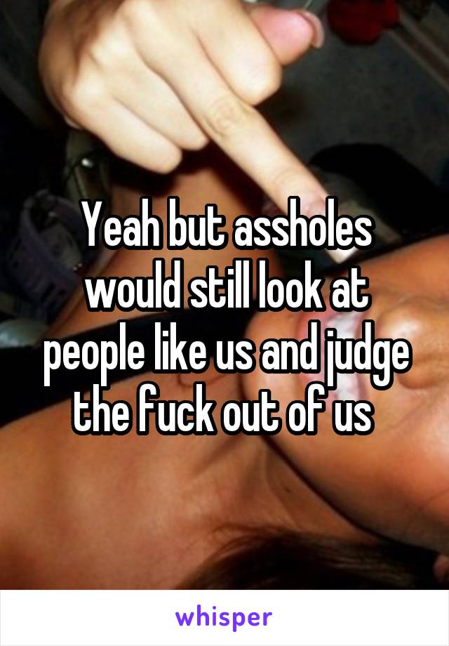 Yeah but assholes would still look at people like us and judge the fuck out of us 