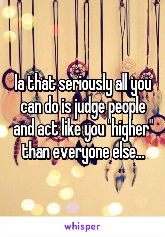 Ia that seriously all you can do is judge people and act like you "higher" than everyone else...