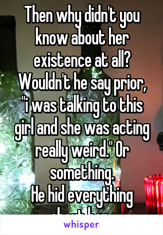 Then why didn't you know about her existence at all?
Wouldn't he say prior, "i was talking to this girl and she was acting really weird." Or something.
He hid everything about her. 