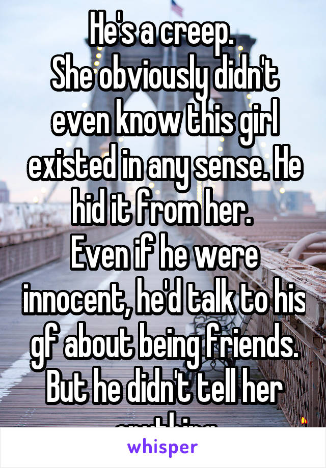 He's a creep. 
She obviously didn't even know this girl existed in any sense. He hid it from her. 
Even if he were innocent, he'd talk to his gf about being friends. But he didn't tell her anything