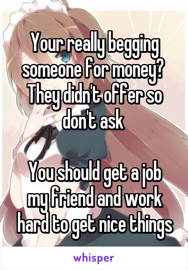 Your really begging someone for money? 
They didn't offer so don't ask 

You should get a job my friend and work hard to get nice things