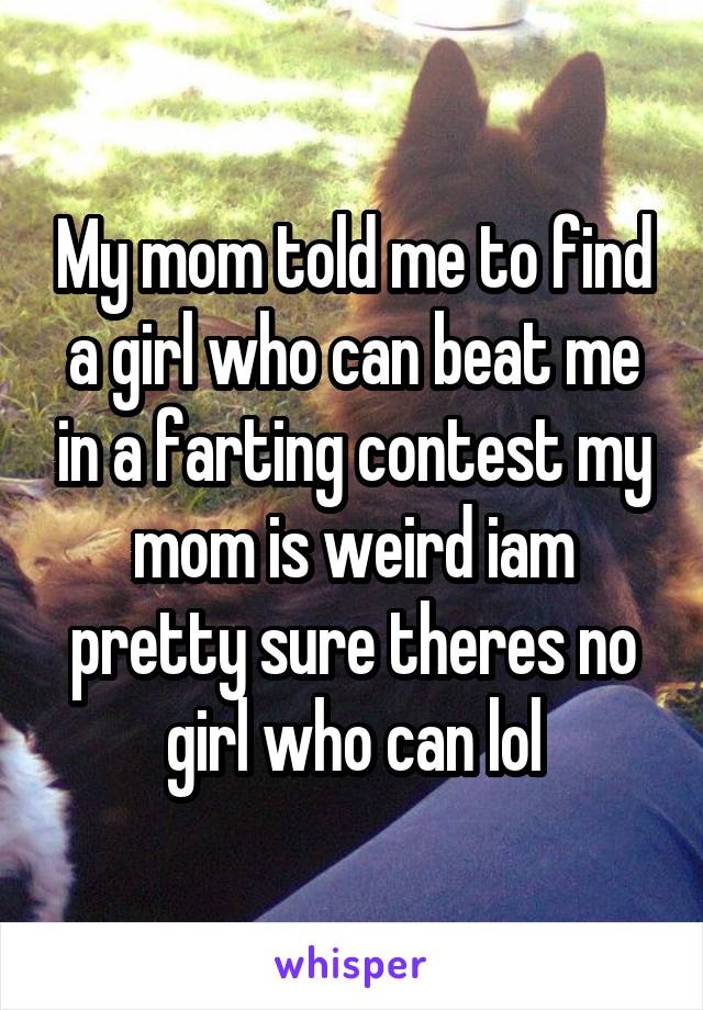 My mom told me to find a girl who can beat me in a farting contest my mom is weird iam pretty sure theres no girl who can lol