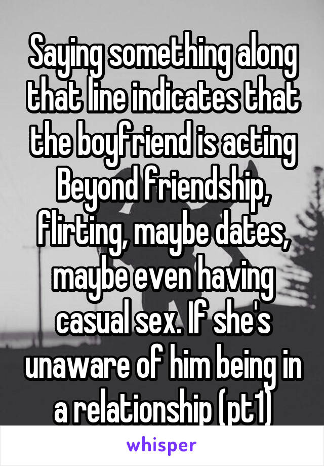 Saying something along that line indicates that the boyfriend is acting Beyond friendship, flirting, maybe dates, maybe even having casual sex. If she's unaware of him being in a relationship (pt1)