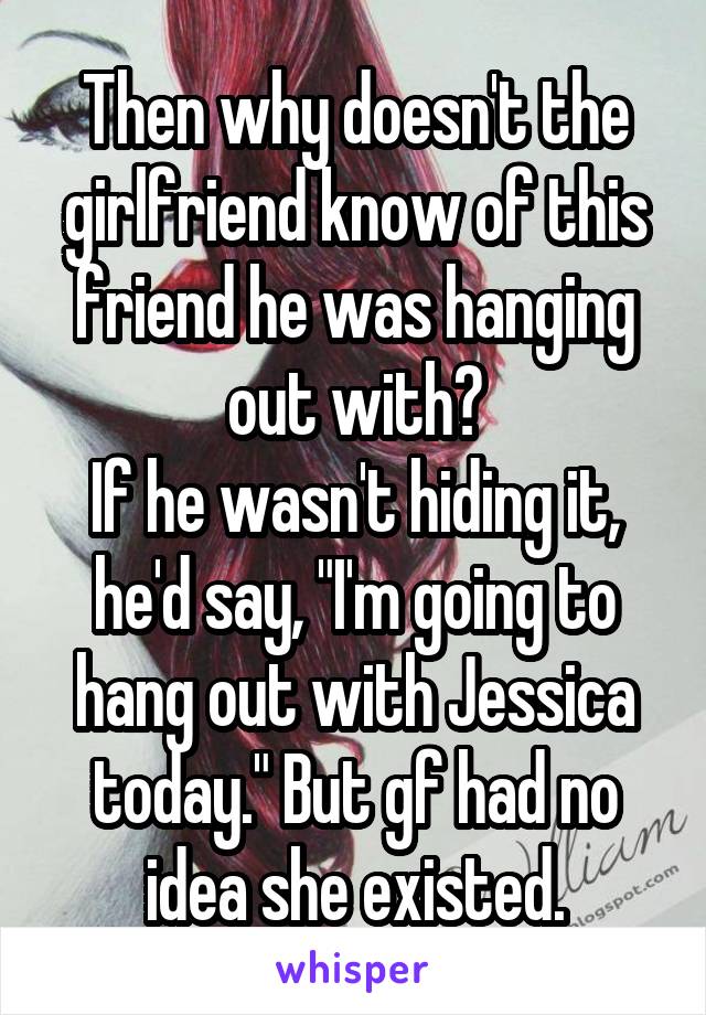 Then why doesn't the girlfriend know of this friend he was hanging out with?
If he wasn't hiding it, he'd say, "I'm going to hang out with Jessica today." But gf had no idea she existed.