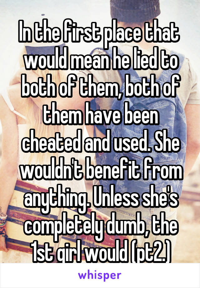 In the first place that  would mean he lied to both of them, both of them have been cheated and used. She wouldn't benefit from anything. Unless she's completely dumb, the 1st girl would (pt2.)