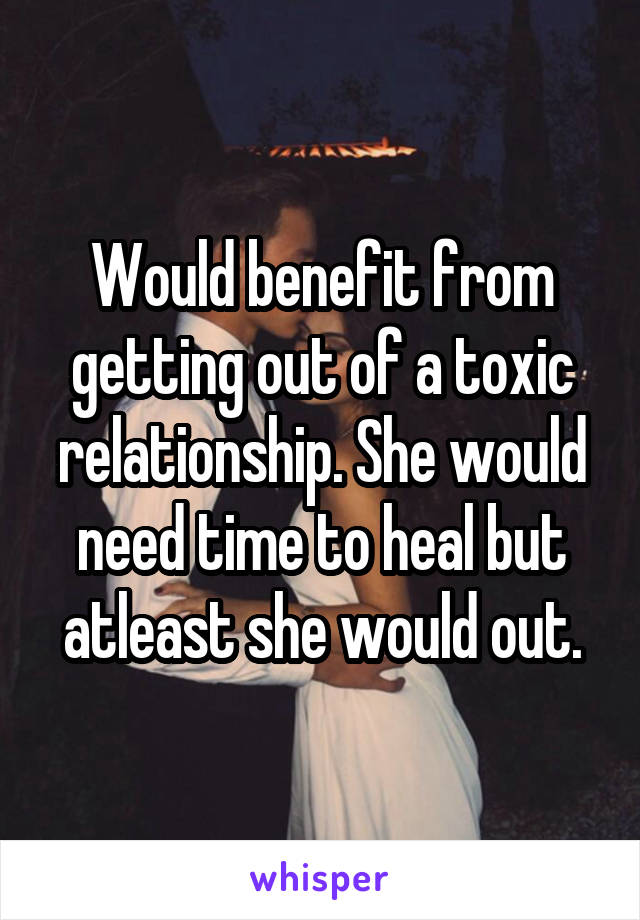 Would benefit from getting out of a toxic relationship. She would need time to heal but atleast she would out.