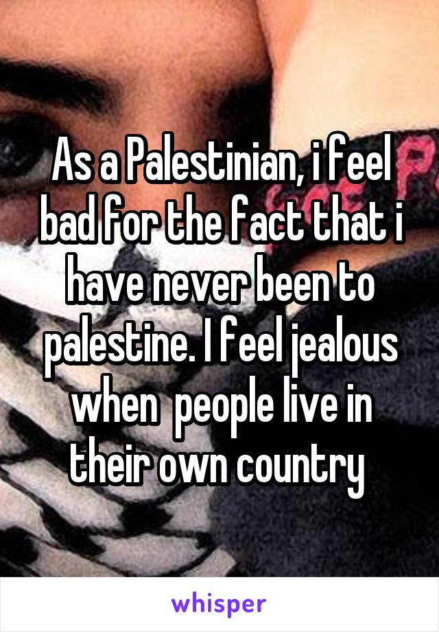 As a Palestinian, i feel bad for the fact that i have never been to palestine. I feel jealous when  people live in their own country 