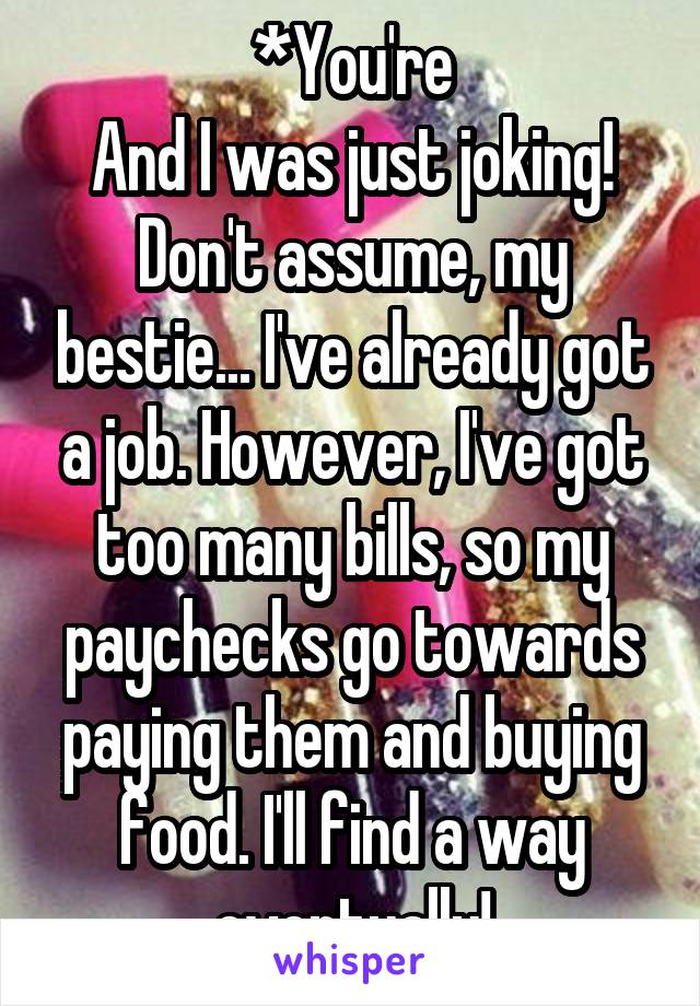 *You're
And I was just joking!
Don't assume, my bestie... I've already got a job. However, I've got too many bills, so my paychecks go towards paying them and buying food. I'll find a way eventually!