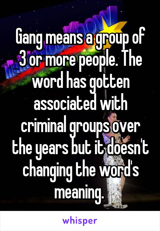 Gang means a group of 3 or more people. The word has gotten associated with criminal groups over the years but it doesn't changing the word's meaning. 