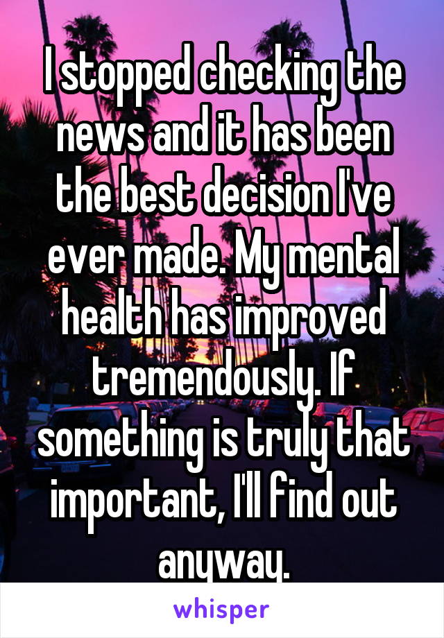 I stopped checking the news and it has been the best decision I've ever made. My mental health has improved tremendously. If something is truly that important, I'll find out anyway.