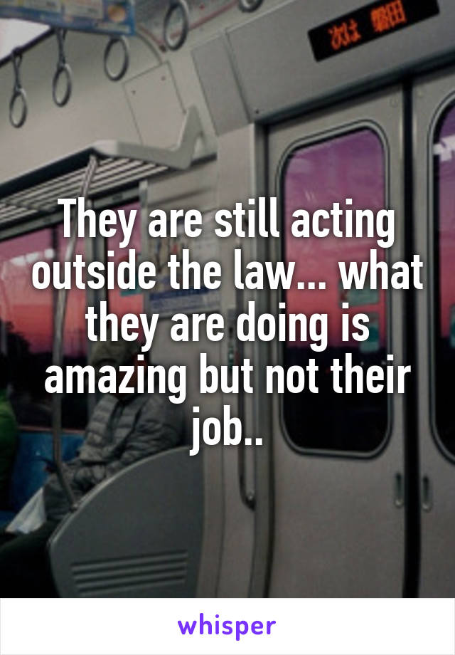 They are still acting outside the law... what they are doing is amazing but not their job..