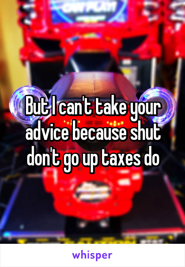 But I can't take your advice because shut don't go up taxes do