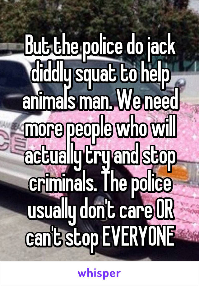 But the police do jack diddly squat to help animals man. We need more people who will actually try and stop criminals. The police usually don't care OR can't stop EVERYONE