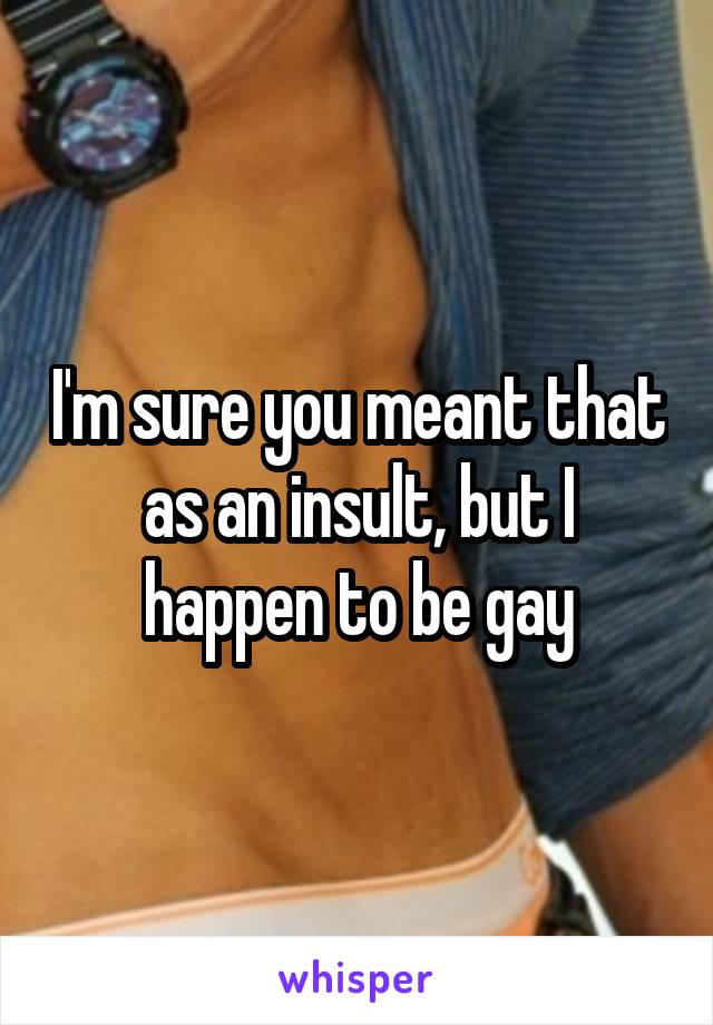 I'm sure you meant that as an insult, but I happen to be gay