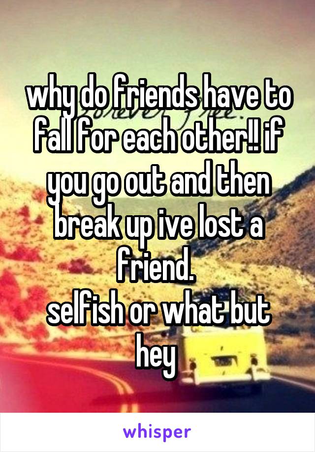 why do friends have to fall for each other!! if you go out and then break up ive lost a friend. 
selfish or what but hey 