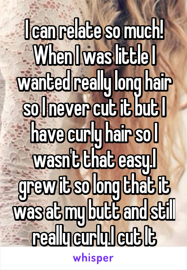 I can relate so much! When I was little I wanted really long hair so I never cut it but I have curly hair so I wasn't that easy.I grew it so long that it was at my butt and still really curly.I cut It