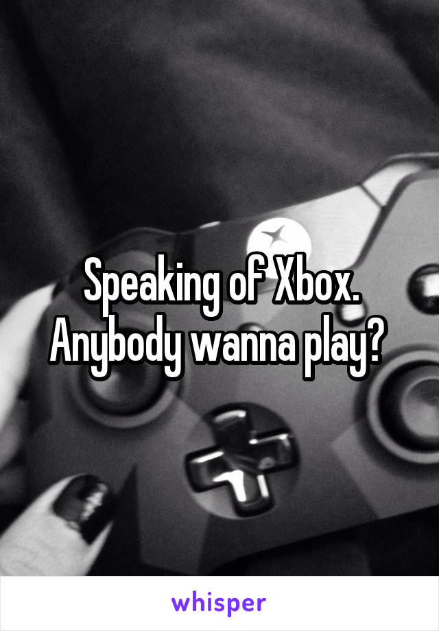 Speaking of Xbox. Anybody wanna play? 