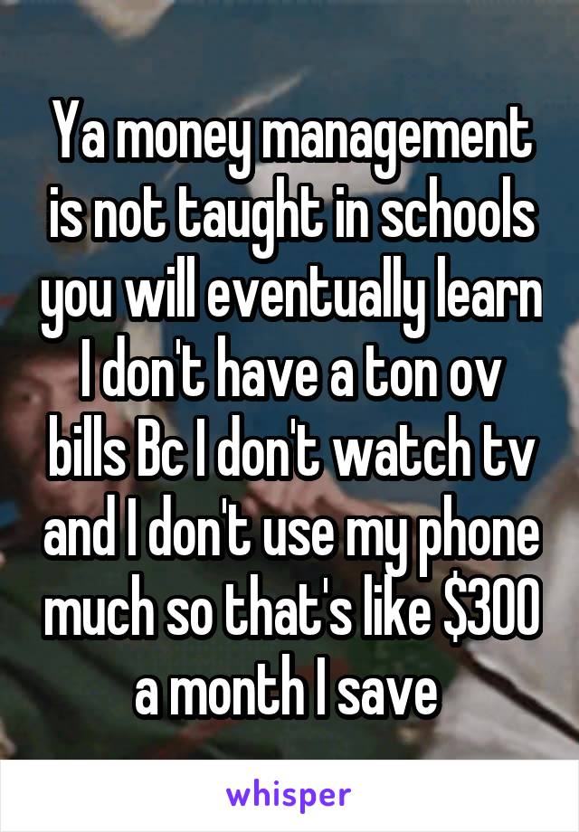 Ya money management is not taught in schools you will eventually learn I don't have a ton ov bills Bc I don't watch tv and I don't use my phone much so that's like $300 a month I save 