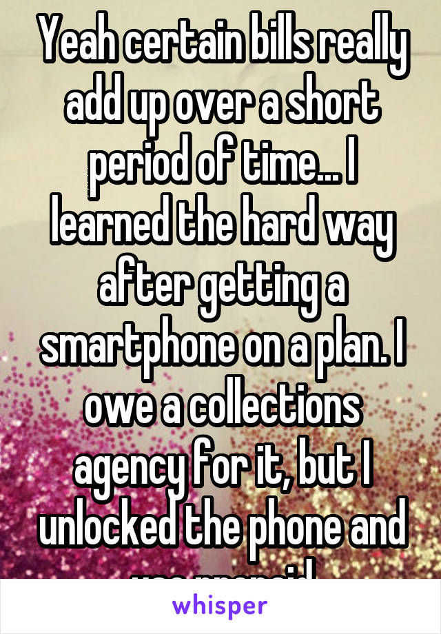 Yeah certain bills really add up over a short period of time... I learned the hard way after getting a smartphone on a plan. I owe a collections agency for it, but I unlocked the phone and use prepaid