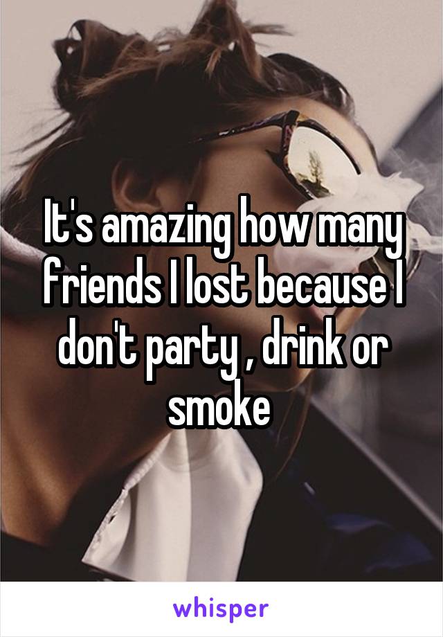 It's amazing how many friends I lost because I don't party , drink or smoke 